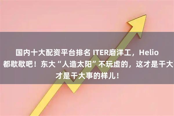 国内十大配资平台排名 ITER磨洋工，Helion画大饼？都歇歇吧！东大“人造太阳”不玩虚的，这才是干大事的样儿！