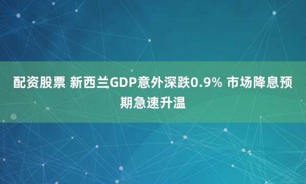 配资股票 新西兰GDP意外深跌0.9% 市场降息预期急速升温