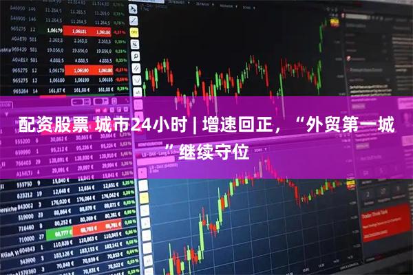 配资股票 城市24小时 | 增速回正，“外贸第一城”继续守位