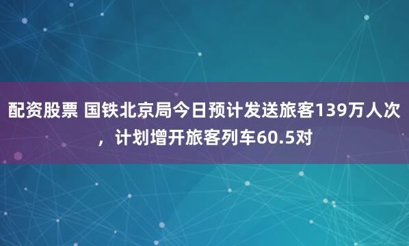 配资股票 国铁北京局今日预计发送旅客139万人次，计划增开旅客列车60.5对