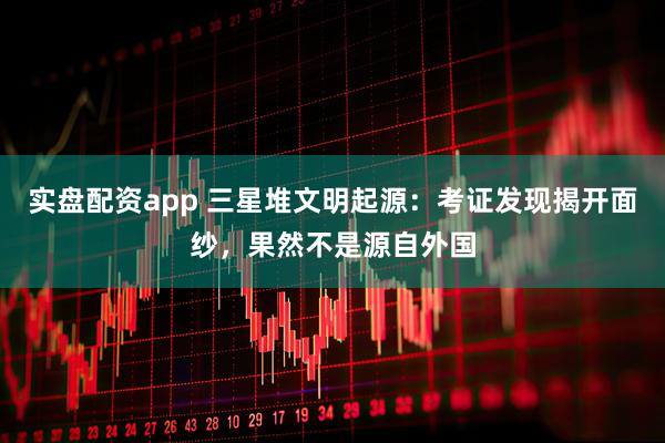 实盘配资app 三星堆文明起源：考证发现揭开面纱，果然不是源自外国