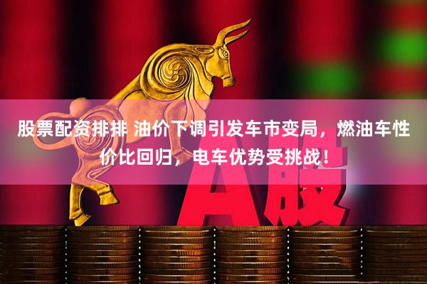 股票配资排排 油价下调引发车市变局，燃油车性价比回归，电车优势受挑战！