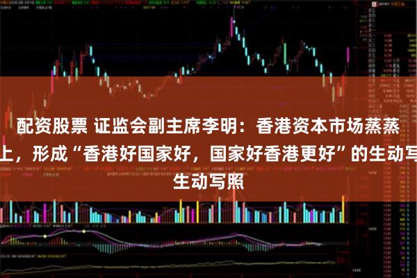 配资股票 证监会副主席李明：香港资本市场蒸蒸日上，形成“香港好国家好，国家好香港更好”的生动写照