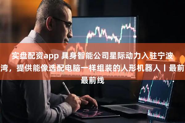 实盘配资app 具身智能公司星际动力入驻宁波前湾，提供能像选配电脑一样组装的人形机器人丨最前线