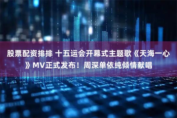 股票配资排排 十五运会开幕式主题歌《天海一心》MV正式发布！周深单依纯倾情献唱