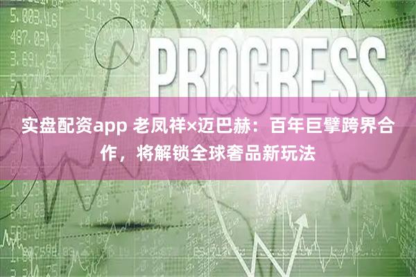 实盘配资app 老凤祥×迈巴赫：百年巨擘跨界合作，将解锁全球奢品新玩法
