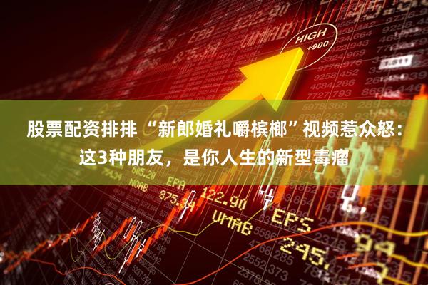 股票配资排排 “新郎婚礼嚼槟榔”视频惹众怒：这3种朋友，是你人生的新型毒瘤