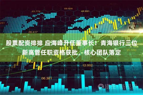 股票配资排排 应海峰升任董事长！青海银行三位新高管任职资格获批，核心团队落定
