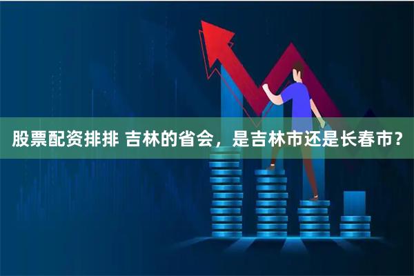 股票配资排排 吉林的省会，是吉林市还是长春市？