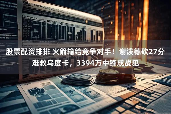 股票配资排排 火箭输给竞争对手！谢泼德砍27分难救乌度卡，3394万中锋成战犯