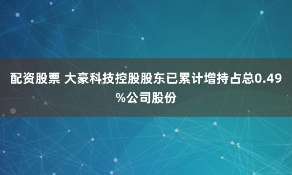 配资股票 大豪科技控股股东已累计增持占总0.49%公司股份