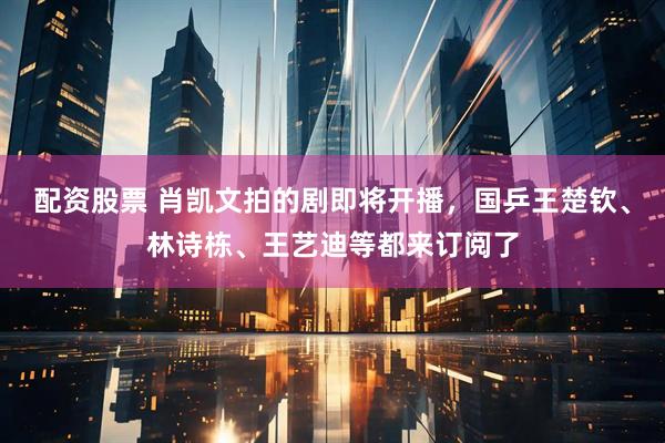 配资股票 肖凯文拍的剧即将开播，国乒王楚钦、林诗栋、王艺迪等都来订阅了