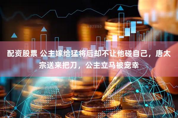 配资股票 公主嫁给猛将后却不让他碰自己，唐太宗送来把刀，公主立马被宠幸