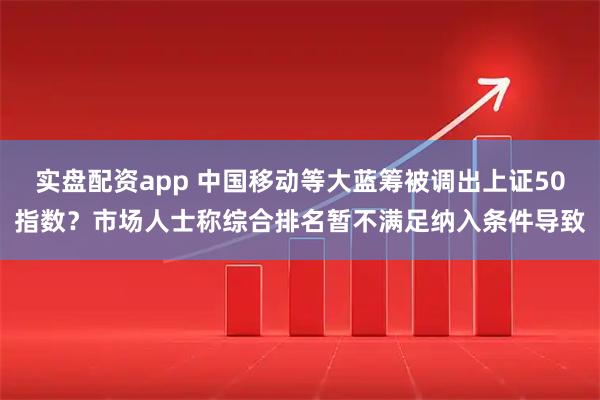 实盘配资app 中国移动等大蓝筹被调出上证50指数？市场人士称综合排名暂不满足纳入条件导致