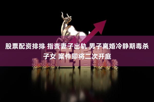 股票配资排排 指责妻子出轨 男子离婚冷静期毒杀子女 案件即将二次开庭