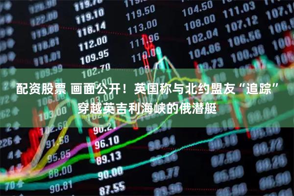 配资股票 画面公开！英国称与北约盟友“追踪”穿越英吉利海峡的俄潜艇
