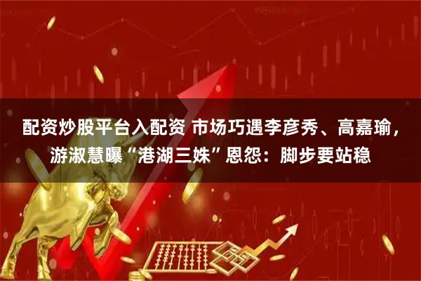 配资炒股平台入配资 市场巧遇李彦秀、高嘉瑜，游淑慧曝“港湖三姝”恩怨：脚步要站稳