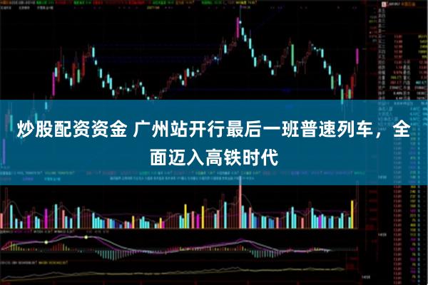 炒股配资资金 广州站开行最后一班普速列车，全面迈入高铁时代