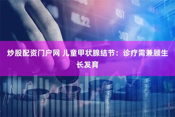 炒股配资门户网 儿童甲状腺结节：诊疗需兼顾生长发育