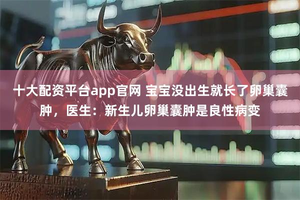 十大配资平台app官网 宝宝没出生就长了卵巢囊肿，医生：新生儿卵巢囊肿是良性病变