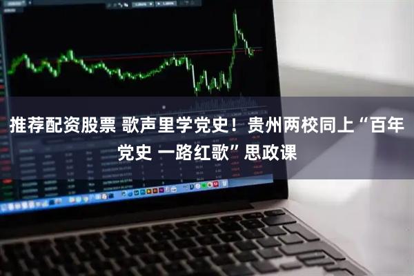 推荐配资股票 歌声里学党史！贵州两校同上“百年党史 一路红歌”思政课