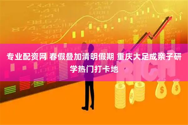 专业配资网 春假叠加清明假期 重庆大足成亲子研学热门打卡地