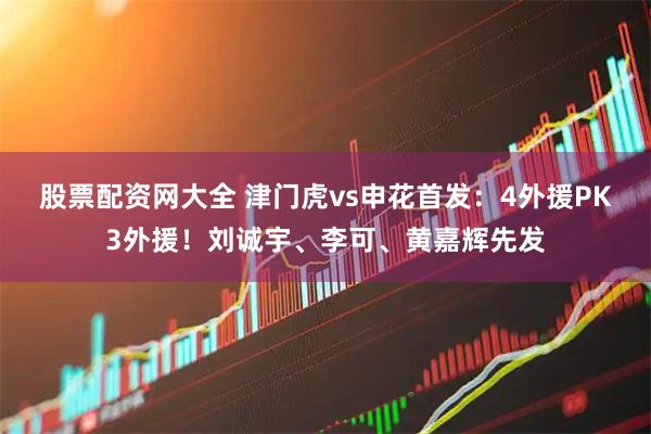 股票配资网大全 津门虎vs申花首发：4外援PK3外援！刘诚宇、李可、黄嘉辉先发