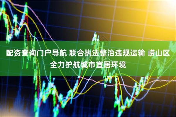 配资查询门户导航 联合执法整治违规运输 崂山区全力护航城市宜居环境