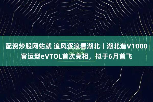 配资炒股网站就 追风逐浪看湖北丨湖北造V1000客运型eVTOL首次亮相，拟于6月首飞