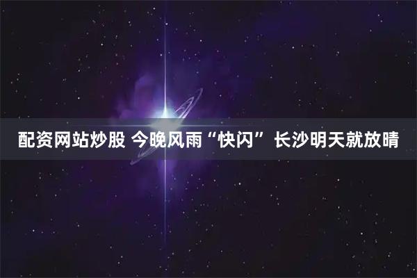 配资网站炒股 今晚风雨“快闪” 长沙明天就放晴