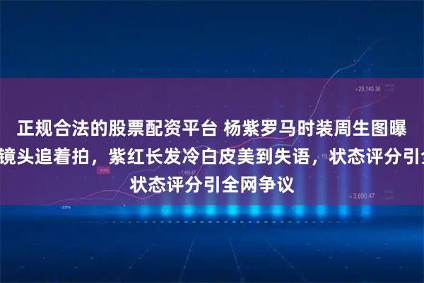 正规合法的股票配资平台 杨紫罗马时装周生图曝光！G社镜头追着拍，紫红长发冷白皮美到失语，状态评分引全网争议